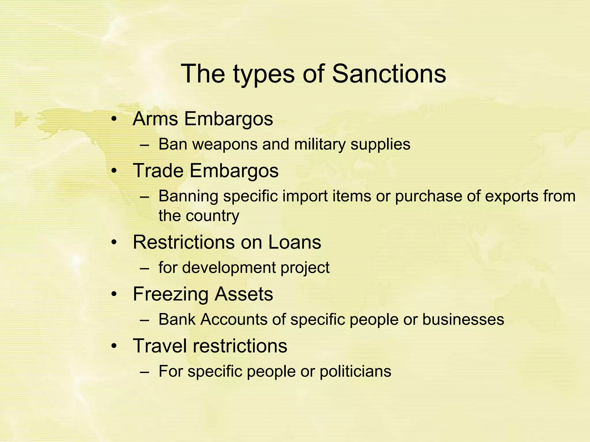 The types of Sanctions
• Arms Embargos
– Ban weapons and military supplies
• Trade Embargos
– Banning specific import items or purchase of exports from
the country
• Restrictions on Loans
– for development project
• Freezing Assets
– Bank Accounts of specific people or businesses
• Travel restrictions
– For specific people or politicians
 
