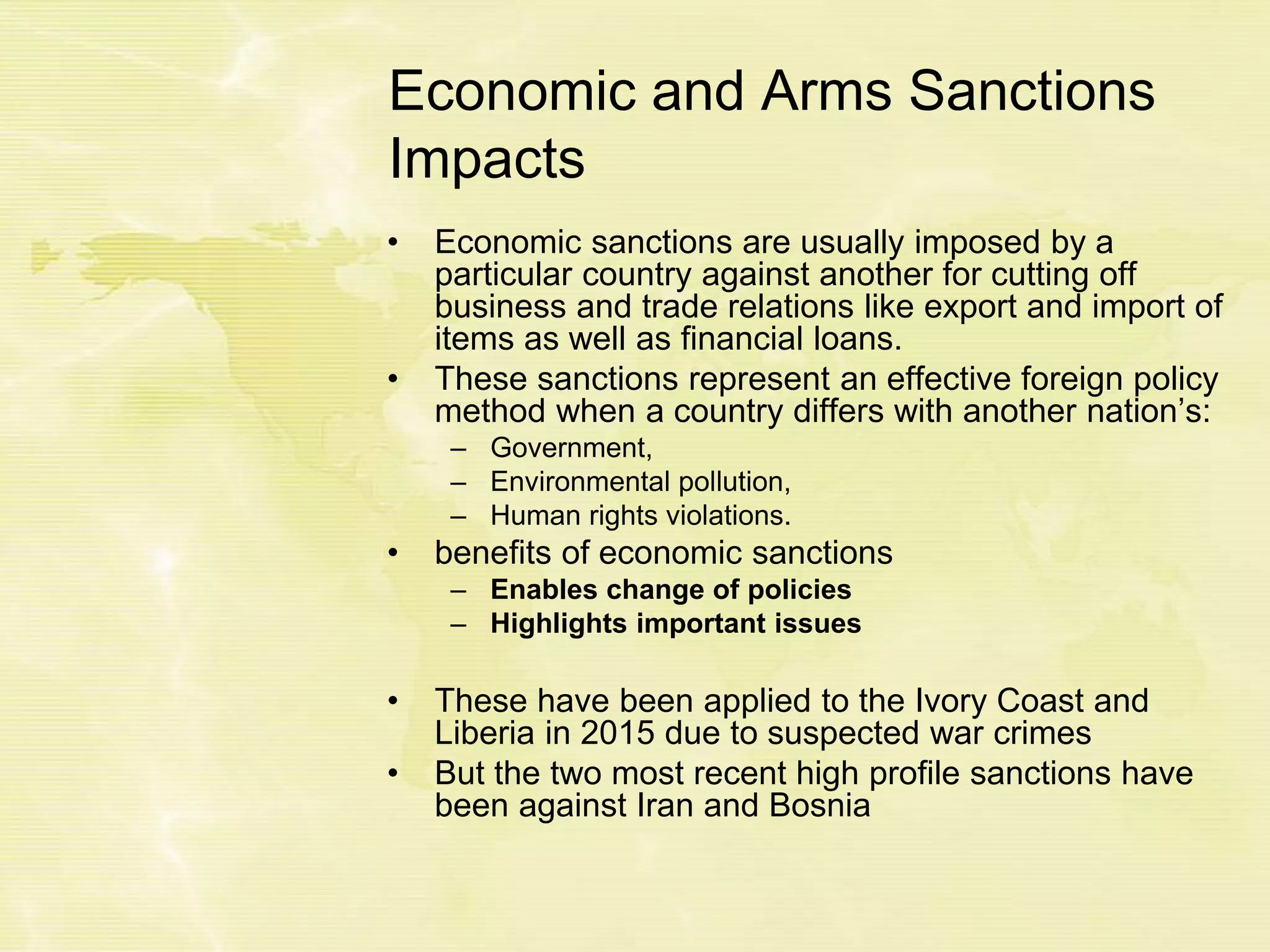Economic and Arms Sanctions
Impacts
• Economic sanctions are usually imposed by a
particular country against another for cutting off
business and trade relations like export and import of
items as well as financial loans.
• These sanctions represent an effective foreign policy
method when a country differs with another nation’s:
– Government,
– Environmental pollution,
– Human rights violations.
• benefits of economic sanctions
– Enables change of policies
– Highlights important issues
• These have been applied to the Ivory Coast and
Liberia in 2015 due to suspected war crimes
• But the two most recent high profile sanctions have
been against Iran and Bosnia
 