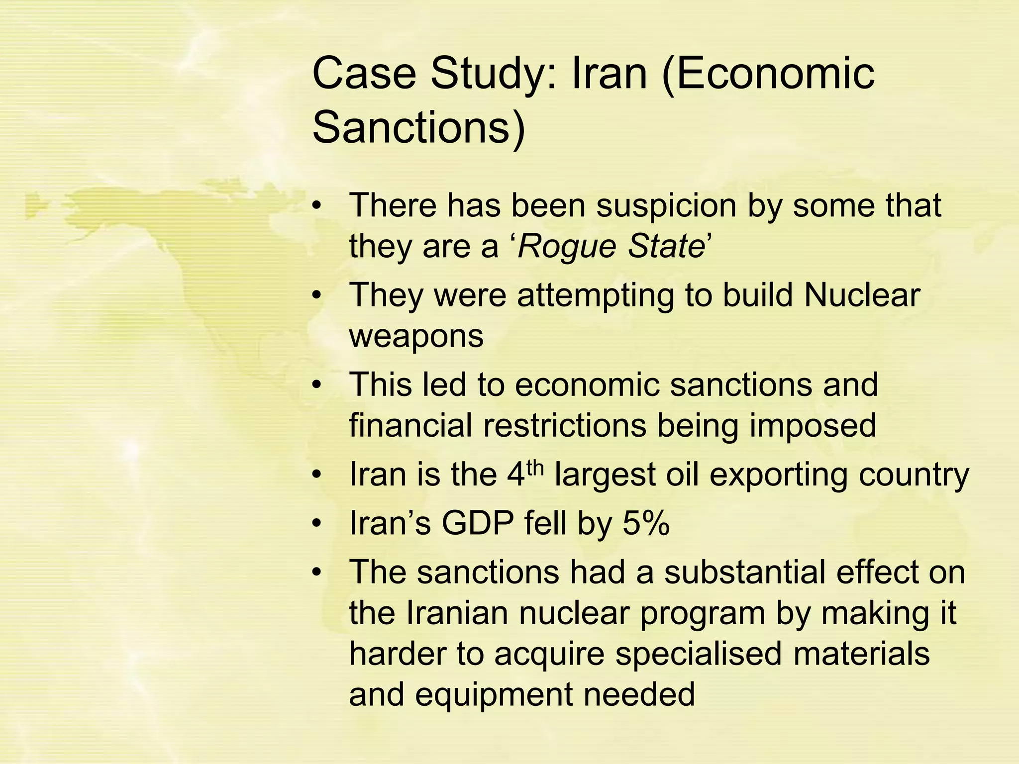Case Study: Iran (Economic
Sanctions)
• There has been suspicion by some that
they are a ‘Rogue State’
• They were attempting to build Nuclear
weapons
• This led to economic sanctions and
financial restrictions being imposed
• Iran is the 4th largest oil exporting country
• Iran’s GDP fell by 5%
• The sanctions had a substantial effect on
the Iranian nuclear program by making it
harder to acquire specialised materials
and equipment needed
 