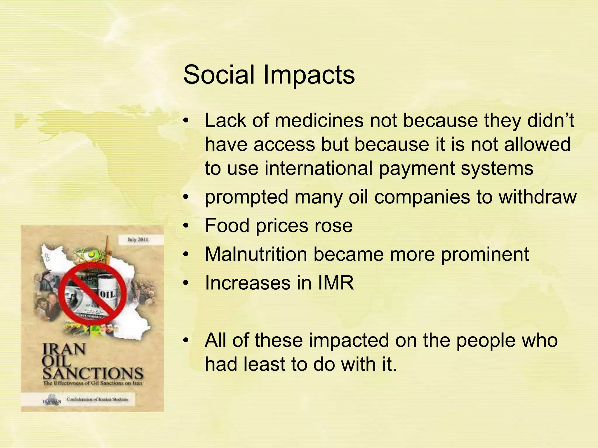 Social Impacts
• Lack of medicines not because they didn’t
have access but because it is not allowed
to use international payment systems
• prompted many oil companies to withdraw
• Food prices rose
• Malnutrition became more prominent
• Increases in IMR
• All of these impacted on the people who
had least to do with it.
 