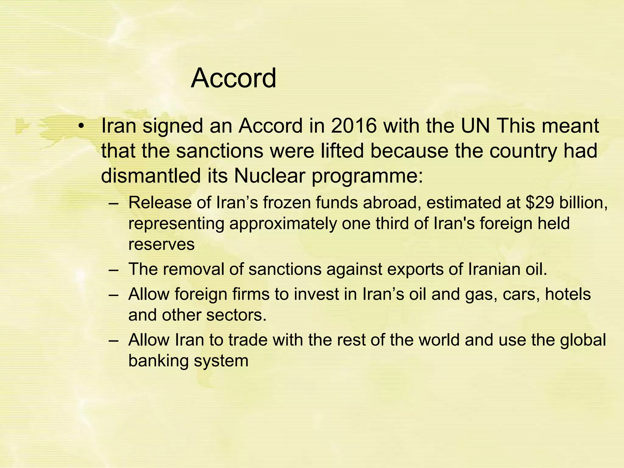 Accord
• Iran signed an Accord in 2016 with the UN This meant
that the sanctions were lifted because the country had
dismantled its Nuclear programme:
– Release of Iran’s frozen funds abroad, estimated at $29 billion,
representing approximately one third of Iran's foreign held
reserves
– The removal of sanctions against exports of Iranian oil.
– Allow foreign firms to invest in Iran’s oil and gas, cars, hotels
and other sectors.
– Allow Iran to trade with the rest of the world and use the global
banking system
 