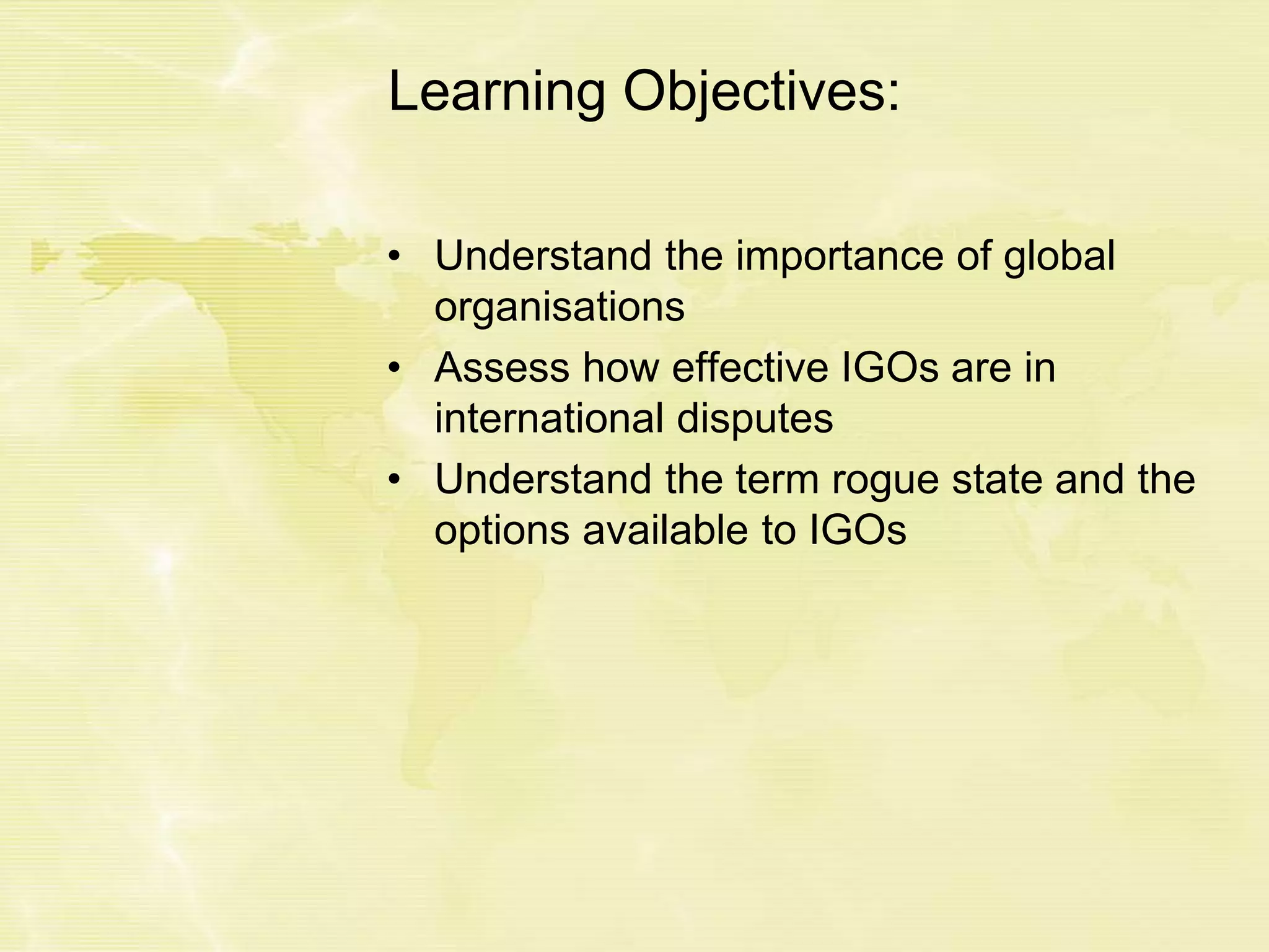 Learning Objectives:
• Understand the importance of global
organisations
• Assess how effective IGOs are in
international disputes
• Understand the term rogue state and the
options available to IGOs
 