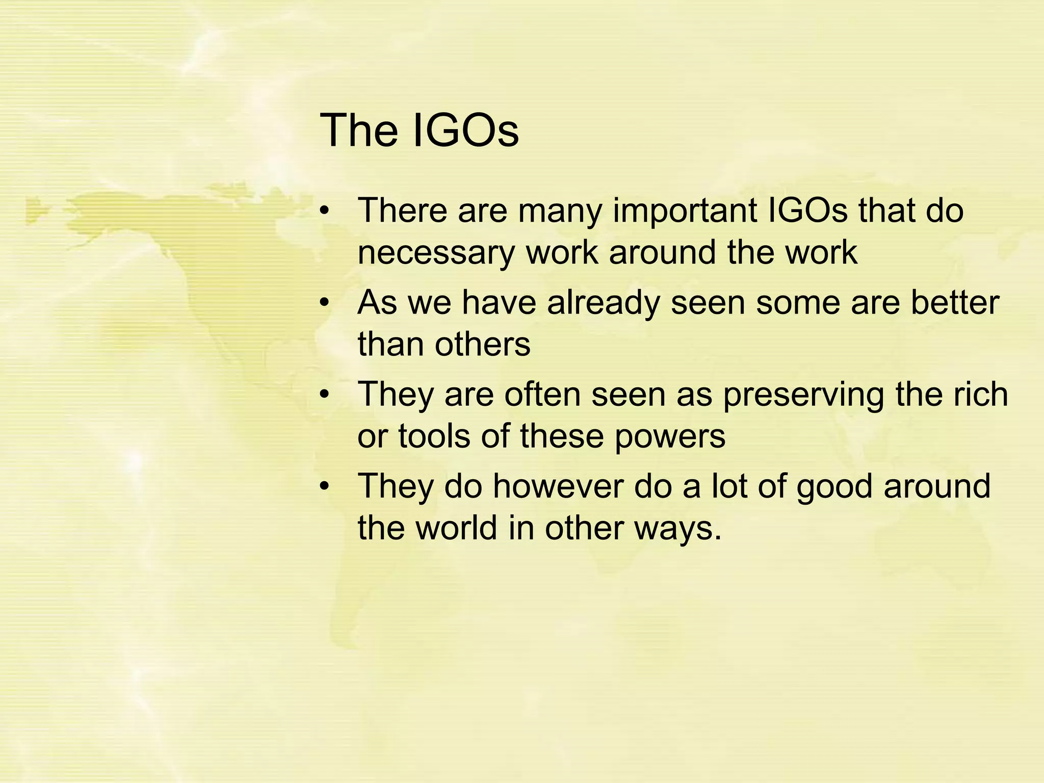 The IGOs
• There are many important IGOs that do
necessary work around the work
• As we have already seen some are better
than others
• They are often seen as preserving the rich
or tools of these powers
• They do however do a lot of good around
the world in other ways.
 