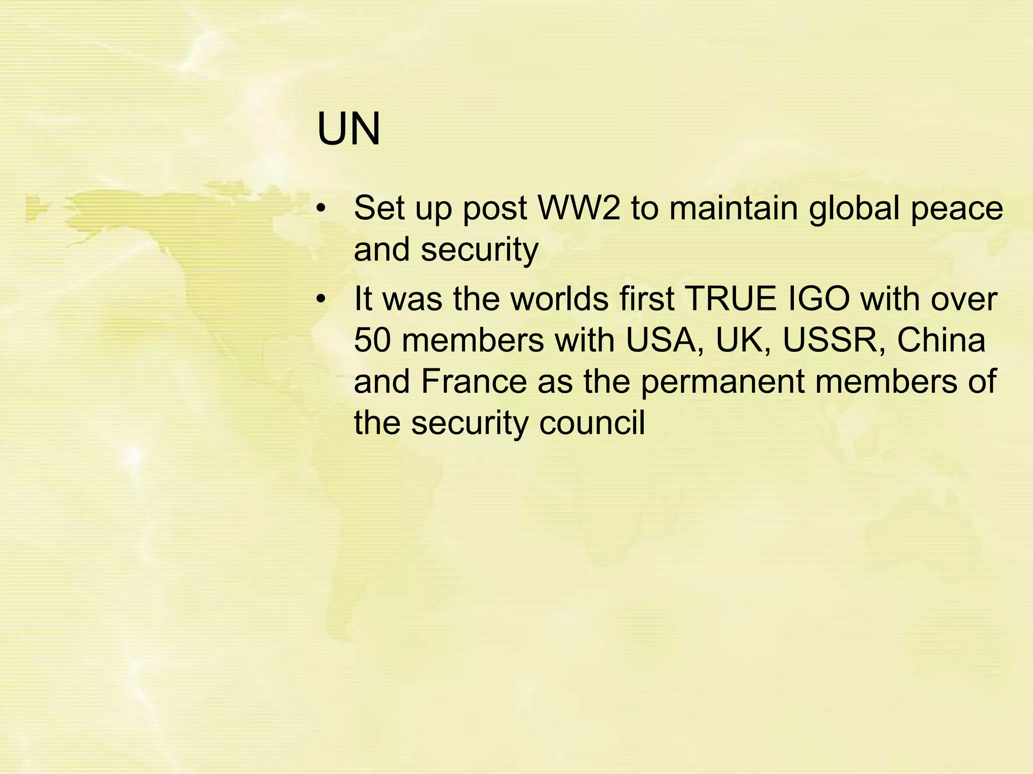 UN
• Set up post WW2 to maintain global peace
and security
• It was the worlds first TRUE IGO with over
50 members with USA, UK, USSR, China
and France as the permanent members of
the security council
 