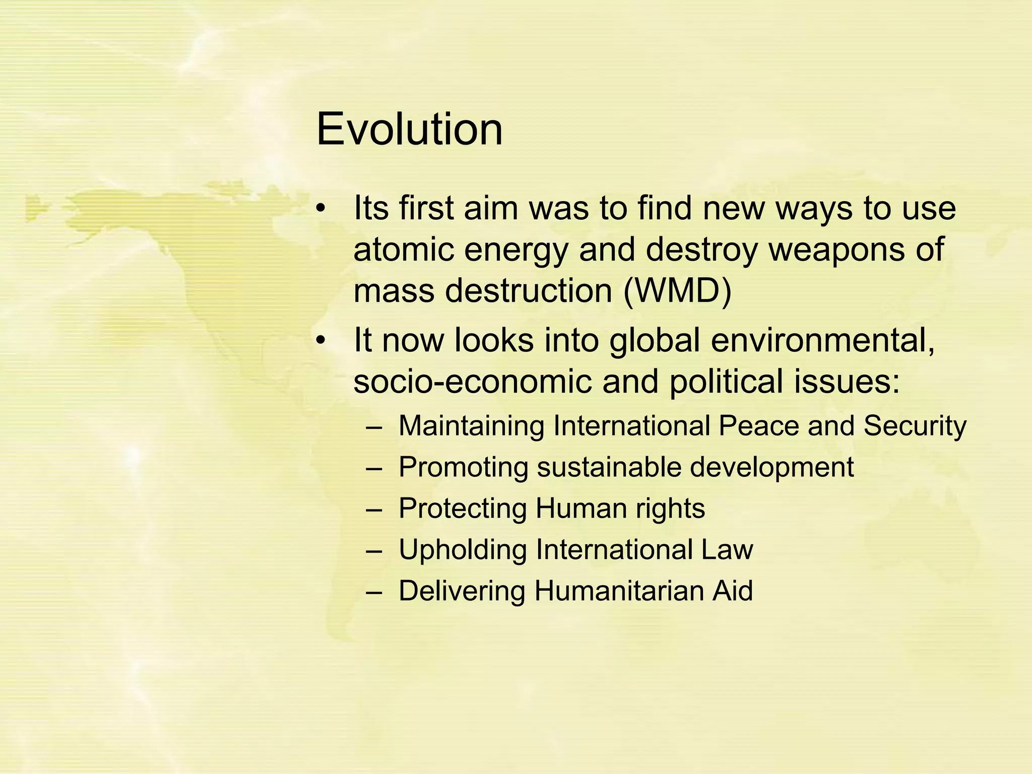 Evolution
• Its first aim was to find new ways to use
atomic energy and destroy weapons of
mass destruction (WMD)
• It now looks into global environmental,
socio-economic and political issues:
– Maintaining International Peace and Security
– Promoting sustainable development
– Protecting Human rights
– Upholding International Law
– Delivering Humanitarian Aid
 