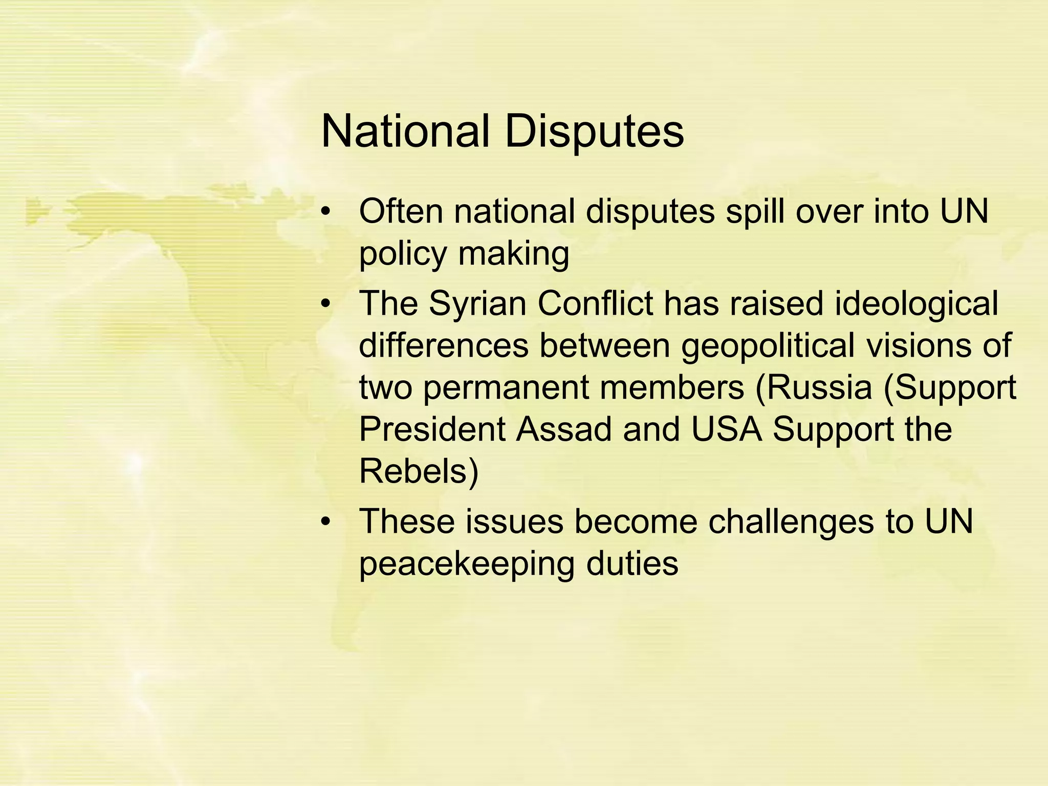National Disputes
• Often national disputes spill over into UN
policy making
• The Syrian Conflict has raised ideological
differences between geopolitical visions of
two permanent members (Russia (Support
President Assad and USA Support the
Rebels)
• These issues become challenges to UN
peacekeeping duties
 