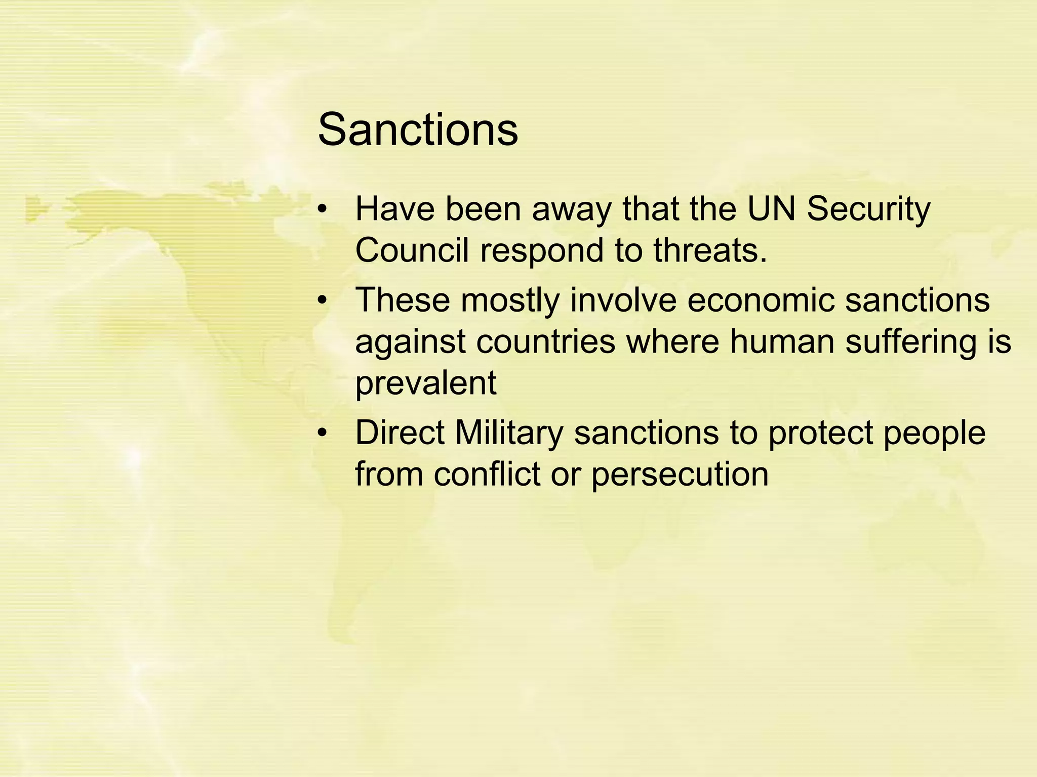 Sanctions
• Have been away that the UN Security
Council respond to threats.
• These mostly involve economic sanctions
against countries where human suffering is
prevalent
• Direct Military sanctions to protect people
from conflict or persecution
 