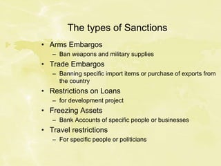 The types of Sanctions
• Arms Embargos
– Ban weapons and military supplies
• Trade Embargos
– Banning specific import items or purchase of exports from
the country
• Restrictions on Loans
– for development project
• Freezing Assets
– Bank Accounts of specific people or businesses
• Travel restrictions
– For specific people or politicians
 