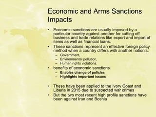 Economic and Arms Sanctions
Impacts
• Economic sanctions are usually imposed by a
particular country against another for cutting off
business and trade relations like export and import of
items as well as financial loans.
• These sanctions represent an effective foreign policy
method when a country differs with another nation’s:
– Government,
– Environmental pollution,
– Human rights violations.
• benefits of economic sanctions
– Enables change of policies
– Highlights important issues
• These have been applied to the Ivory Coast and
Liberia in 2015 due to suspected war crimes
• But the two most recent high profile sanctions have
been against Iran and Bosnia
 
