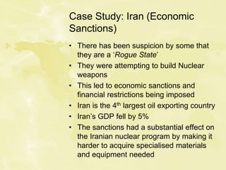 Case Study: Iran (Economic
Sanctions)
• There has been suspicion by some that
they are a ‘Rogue State’
• They were attempting to build Nuclear
weapons
• This led to economic sanctions and
financial restrictions being imposed
• Iran is the 4th largest oil exporting country
• Iran’s GDP fell by 5%
• The sanctions had a substantial effect on
the Iranian nuclear program by making it
harder to acquire specialised materials
and equipment needed
 