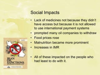 Social Impacts
• Lack of medicines not because they didn’t
have access but because it is not allowed
to use international payment systems
• prompted many oil companies to withdraw
• Food prices rose
• Malnutrition became more prominent
• Increases in IMR
• All of these impacted on the people who
had least to do with it.
 