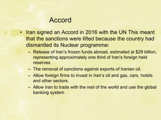 Accord
• Iran signed an Accord in 2016 with the UN This meant
that the sanctions were lifted because the country had
dismantled its Nuclear programme:
– Release of Iran’s frozen funds abroad, estimated at $29 billion,
representing approximately one third of Iran's foreign held
reserves
– The removal of sanctions against exports of Iranian oil.
– Allow foreign firms to invest in Iran’s oil and gas, cars, hotels
and other sectors.
– Allow Iran to trade with the rest of the world and use the global
banking system
 