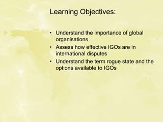 Learning Objectives:
• Understand the importance of global
organisations
• Assess how effective IGOs are in
international disputes
• Understand the term rogue state and the
options available to IGOs
 