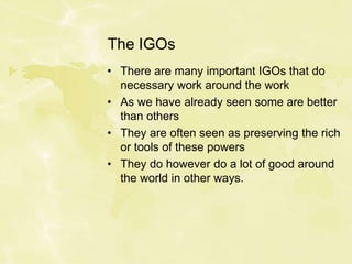 The IGOs
• There are many important IGOs that do
necessary work around the work
• As we have already seen some are better
than others
• They are often seen as preserving the rich
or tools of these powers
• They do however do a lot of good around
the world in other ways.
 