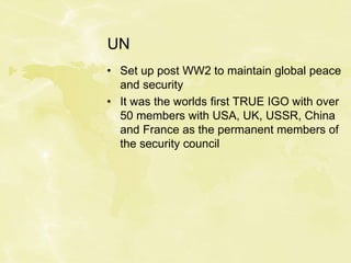 UN
• Set up post WW2 to maintain global peace
and security
• It was the worlds first TRUE IGO with over
50 members with USA, UK, USSR, China
and France as the permanent members of
the security council
 