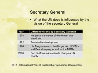 Secretary General
• What the UN does is influenced by the
vision of the secretary General
Year Different visions by Secretary Generals
1974 Hunger and the year of the woman was
introduced
1992 Sustainable development
1996 UN Programmes on health, gender, HIV/Aids
and Peacekeeping as well as the MDGs
2006 Ban Ki-Moon made climate change a UN
priority
2017 - International Year of Sustainable Tourism for Development
 