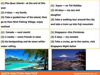(1) Phu Quoc Island— at the end of this
year
(2) 4 days — my family
(3) Take a guided tour of the island, then
go to Ham Ninh Fishing Village, enjoy
seafood
(1) Japan — on Tet Holiday
(2) 10 days — my son and
daughter
(3) Take a walking tour around the city
and take a train up into Fuji mountain
(1) Canada — next month
(2) 2 weeks — some friends in class
(3) Go backpacking and do some white-
water rafting
(1) Singapore—this Christmas
(2) 5 days — my sweetie
(3) Take a cruise, go to the casino, visit
Singapore Night Safari
QUICK REACTION PRACTICE newyorkschool.edu.vn
 
