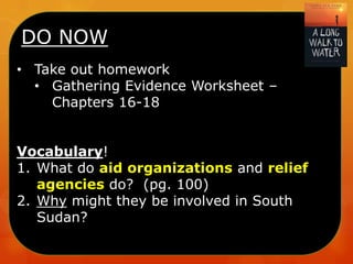DO NOW
• Take out homework
• Gathering Evidence Worksheet –
Chapters 16-18

Vocabulary!
1. What do aid organizations and relief
agencies do? (pg. 100)
2. Why might they be involved in South
Sudan?

 