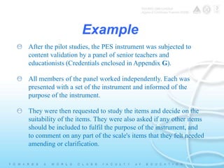 Example 
After the pilot studies, the PES instrument was subjected to 
content validation by a panel of senior teachers and 
educationists (Credentials enclosed in Appendix G). 
All members of the panel worked independently. Each was 
presented with a set of the instrument and informed of the 
purpose of the instrument. 
They were then requested to study the items and decide on the 
suitability of the items. They were also asked if any other items 
should be included to fulfil the purpose of the instrument, and 
to comment on any part of the scale's items that they felt needed 
amending or clarification. 
 