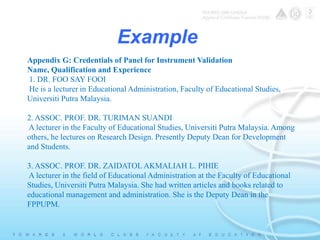 Example 
Appendix G: Credentials of Panel for Instrument Validation 
Name, Qualification and Experience 
1. DR. FOO SAY FOOI 
He is a lecturer in Educational Administration, Faculty of Educational Studies, 
Universiti Putra Malaysia. 
2. ASSOC. PROF. DR. TURIMAN SUANDI 
A lecturer in the Faculty of Educational Studies, Universiti Putra Malaysia. Among 
others, he lectures on Research Design. Presently Deputy Dean for Development 
and Students. 
3. ASSOC. PROF. DR. ZAIDATOL AKMALIAH L. PIHIE 
A lecturer in the field of Educational Administration at the Faculty of Educational 
Studies, Universiti Putra Malaysia. She had written articles and books related to 
educational management and administration. She is the Deputy Dean in the 
FPPUPM. 
 
