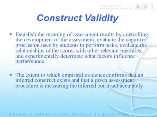 Construct Validity 
 Establish the meaning of assessment results by controlling 
the development of the assessment, evaluate the cognitive 
procession used by students to perform tasks, evaluate the 
relationships of the scores with other relevant measures, 
and experimentally determine what factors influence 
performance. 
 The extent to which empirical evidence confirms that an 
inferred construct exists and that a given assessment 
procedure is measuring the inferred construct accurately 
 
