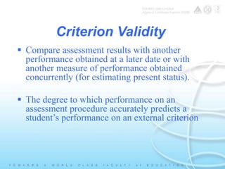 Criterion Validity 
 Compare assessment results with another 
performance obtained at a later date or with 
another measure of performance obtained 
concurrently (for estimating present status). 
 The degree to which performance on an 
assessment procedure accurately predicts a 
student’s performance on an external criterion 
 