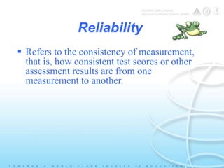 Reliability 
 Refers to the consistency of measurement, 
that is, how consistent test scores or other 
assessment results are from one 
measurement to another. 
 