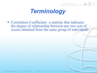 Terminology 
 Correlation Coefficient: a statistic that indicates 
the degree of relationship between any two sets of 
scores obtained from the same group of individuals 
 