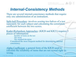 Internal-Consistency Methods 
There are several internal-consistency methods that require 
only one administration of an instrument. 
Split-half Procedure: involves scoring two halves of a test 
separately for each subject and calculating the correlation 
coefficient between the two scores. 
Kuder-Richardson Approaches: (KR20 and KR21) requires 3 
pieces of information: 
Number of items on the test 
The mean 
The standard deviation 
Considered the most frequent method for determining internal 
consistency 
Alpha Coefficient: a general form of the KR20 used to 
calculate the reliability of items that are not scored right vs. 
wrong. 
 