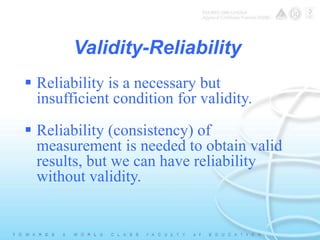 Validity-Reliability 
 Reliability is a necessary but 
insufficient condition for validity. 
 Reliability (consistency) of 
measurement is needed to obtain valid 
results, but we can have reliability 
without validity. 
 