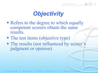 Objectivity 
 Refers to the degree to which equally 
competent scorers obtain the same 
results. 
 The test items (objective type) 
 The results (not influenced by scorer’s 
judgment or opinion) 
 