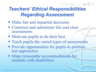 Teachers’ Ethical Responsibilities 
Regarding Assessment 
 Make fair and impartial decisions 
 Construct and administer fair and clear 
assessments 
 Motivate pupils to do their best 
 Teach pupils the varied types of assessments 
 Provide opportunities for pupils to practice 
test approaches 
 Make reasonable accommodations for 
students with disabilities 
 