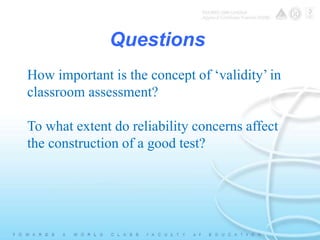 Questions 
How important is the concept of ‘validity’ in 
classroom assessment? 
To what extent do reliability concerns affect 
the construction of a good test? 
 