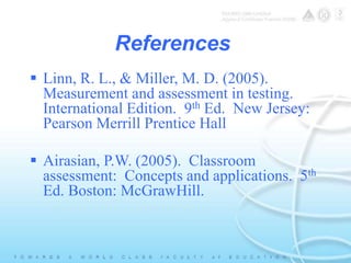 References 
 Linn, R. L., & Miller, M. D. (2005). 
Measurement and assessment in testing. 
International Edition. 9th Ed. New Jersey: 
Pearson Merrill Prentice Hall 
 Airasian, P.W. (2005). Classroom 
assessment: Concepts and applications. 5th 
Ed. Boston: McGrawHill. 
