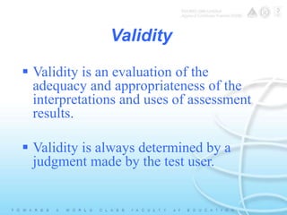 Validity 
 Validity is an evaluation of the 
adequacy and appropriateness of the 
interpretations and uses of assessment 
results. 
 Validity is always determined by a 
judgment made by the test user. 
 
