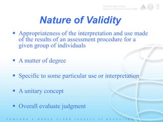 Nature of Validity 
 Appropriateness of the interpretation and use made 
of the results of an assessment procedure for a 
given group of individuals 
 A matter of degree 
 Specific to some particular use or interpretation 
 A unitary concept 
 Overall evaluate judgment 
 