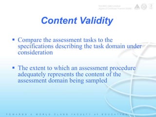 Content Validity 
 Compare the assessment tasks to the 
specifications describing the task domain under 
consideration 
 The extent to which an assessment procedure 
adequately represents the content of the 
assessment domain being sampled 
 