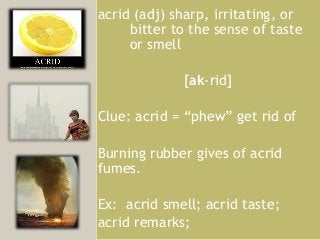 acrid (adj) sharp, irritating, or
     bitter to the sense of taste
     or smell

             [ak-rid]

Clue: acrid = “phew” get rid of

Burning rubber gives of acrid
fumes.

Ex: acrid smell; acrid taste;
acrid remarks;
 