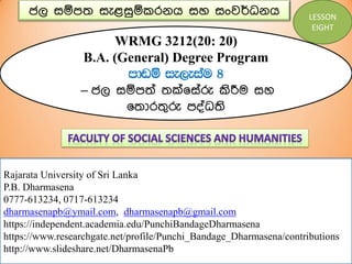 ජල සඹපත සැළසුඹකරනය සහ සංවර්ධනය
WRMG 3212(20: 20)
B.A. (General) Degree Program
mdvï ie,eiau 8
– ජල සඹපත් තක්෗ස්රු කිරීම සහ
෗තොරතුරු පද්ධති
Rajarata University of Sri Lanka
P.B. Dharmasena
0777-613234, 0717-613234
dharmasenapb@ymail.com, dharmasenapb@gmail.com
https://independent.academia.edu/PunchiBandageDharmasena
https://www.researchgate.net/profile/Punchi_Bandage_Dharmasena/contributions
http://www.slideshare.net/DharmasenaPb
LESSON
EIGHT
 