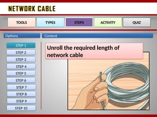 NETWORK CABLE
NETWORK CABLE
Options Content
STEP 1
TOOLS TYPES STEPS ACTIVITY QUIZ
Unroll the required length of
network cable
STEP 2
STEP 3
STEP 4
STEP 5
STEP 6
STEP 7
STEP 8
STEP 9
STEP 10
 