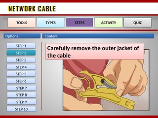 NETWORK CABLE
NETWORK CABLE
Options Content
STEP 2
TOOLS TYPES STEPS ACTIVITY QUIZ
Carefully remove the outer jacket of
the cable
STEP 1
STEP 3
STEP 4
STEP 5
STEP 6
STEP 7
STEP 8
STEP 9
STEP 10
 