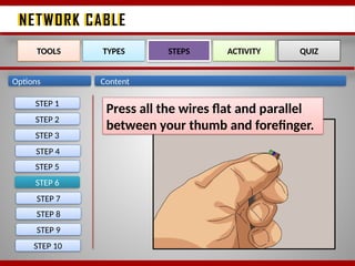 NETWORK CABLE
NETWORK CABLE
Options Content
STEP 6
TOOLS TYPES STEPS ACTIVITY QUIZ
Press all the wires flat and parallel
between your thumb and forefinger.
STEP 1
STEP 2
STEP 3
STEP 4
STEP 5
STEP 7
STEP 8
STEP 9
STEP 10
 