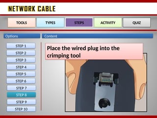 NETWORK CABLE
NETWORK CABLE
Options Content
STEP 8
TOOLS TYPES STEPS ACTIVITY QUIZ
Place the wired plug into the
crimping tool
STEP 1
STEP 2
STEP 3
STEP 4
STEP 5
STEP 6
STEP 7
STEP 9
STEP 10
 