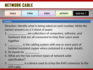 NETWORK CABLE
NETWORK CABLE
TOOLS TYPES STEPS ACTIVITY QUIZ NO. 7
Content
Direction: Identify what is being asked on each number. Write the
correct answers on a ¼ sheet of paper.
1. ____________ are collections of computers, software, and
hardware that are all connected to help their users work
together.
2. _________ is the cabling system with one or more pairs of
twisted insulated copper wires contained in a single sheath.
3. RJ stands for _________.
4. What are the two common types of network cable
specification?
5. __________ is a device used to crimp the RJ45 connector to the
UTP cable.
 