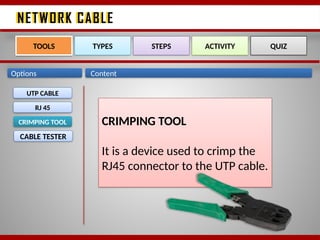 NETWORK CABLE
NETWORK CABLE
Options Content
UTP CABLE
RJ 45
CRIMPING TOOL
CABLE TESTER
TOOLS TYPES STEPS ACTIVITY QUIZ
CRIMPING TOOL
It is a device used to crimp the
RJ45 connector to the UTP cable.
 