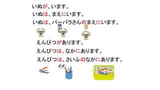 えんぴつがあります。
えんぴつは、なかにあります。
えんぴつは、さいふのなかにあります。
？
いぬが、います。
いぬは、まえにいます。
いぬは、バーバラさんのまえにいます。
？
 