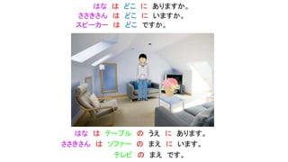 ささきさん は どこ に いますか。
はな は どこ に ありますか。
はな は テーブル の うえ に あります。
ささきさん は ソファー の まえ に います。
スピーカー は どこ ですか。
テレビ の まえ です。
 