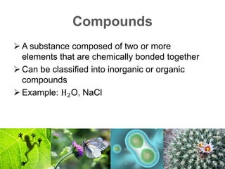 Compounds
 A substance composed of two or more
elements that are chemically bonded together
 Can be classified into inorganic or organic
compounds
 Example: H2O, NaCl
 
