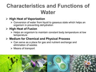 Characteristics and Functions of
Water
 High Heat of Vaporization
 Conversion of water from liquid to gaseous state which helps an
organism in preventing dehydration
 High Heat of Fusion
 Helps an organism to maintain constant body temperature at low
temperature
 Medium for Chemical and Physical Process
 Can serve as a place for gas and nutrient exchange and
elimination of wastes
 Means of transport
 