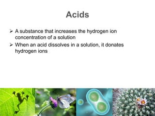 Acids
 A substance that increases the hydrogen ion
concentration of a solution
 When an acid dissolves in a solution, it donates
hydrogen ions
 
